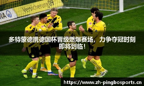 多特蒙德携德国杯晋级燃爆赛场，力争夺冠时刻即将到临！