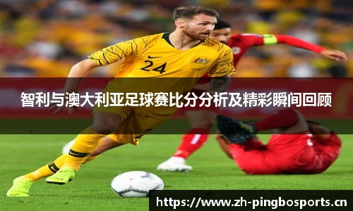 智利与澳大利亚足球赛比分分析及精彩瞬间回顾
